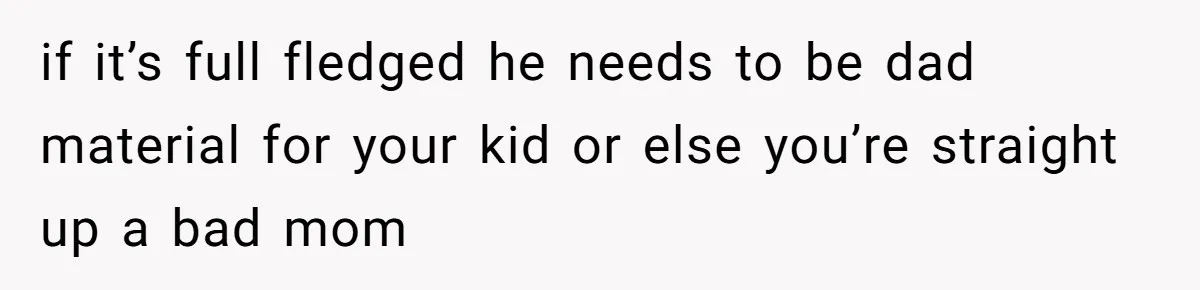 if it’s full fledged he needs to be dad material for your kid or else you’re straight up a bad mom