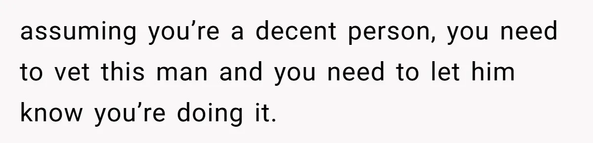 assuming you’re a decent person, you need to vet this man and you need to let him know you’re doing it.