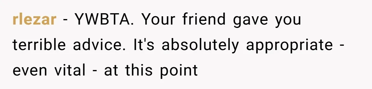 rlezar − YWBTA. Your friend gave you terrible advice. It's absolutely appropriate - even vital - at this point