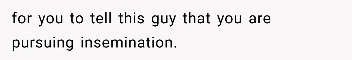 for you to tell this guy that you are pursuing insemination.