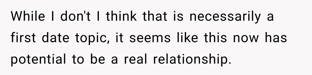 While I don't I think that is necessarily a first date topic, it seems like this now has potential to be a real relationship.