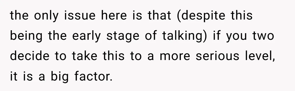 the only issue here is that (despite this being the early stage of talking) if you two decide to take this to a more serious level, it is a big...
