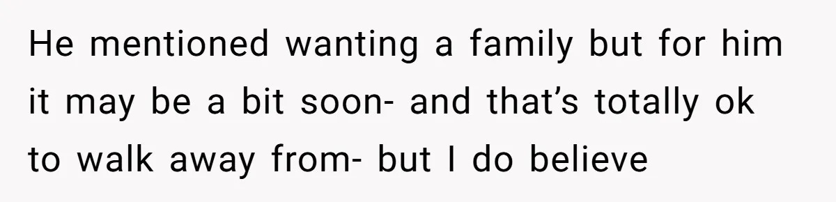 He mentioned wanting a family but for him it may be a bit soon- and that’s totally ok to walk away from- but I do believe