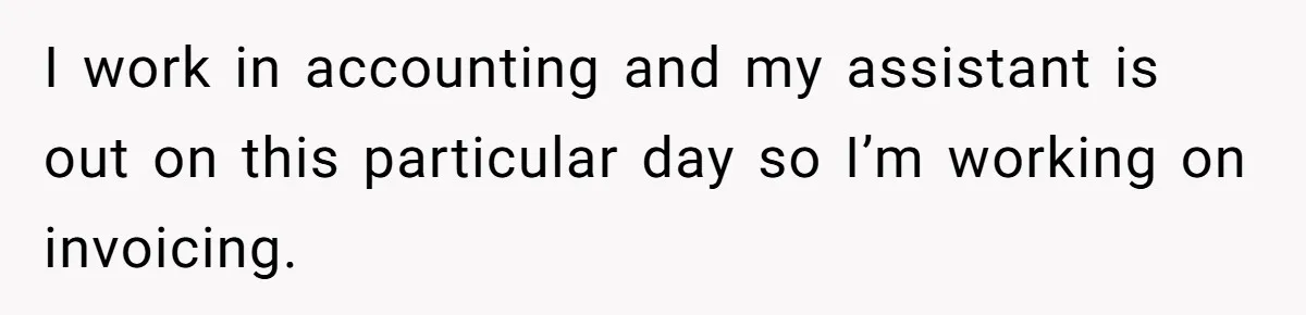 I work in accounting and my assistant is out on this particular day so I’m working on invoicing.