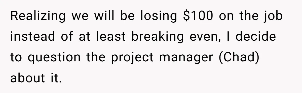 Realizing we will be losing $100 on the job instead of at least breaking even, I decide to question the project manager (Chad) about it.