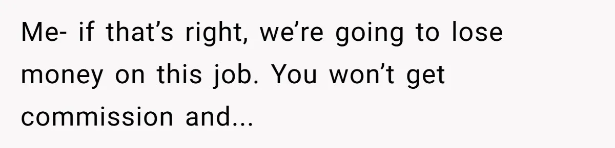 Me- if that’s right, we’re going to lose money on this job. You won’t get commission and...