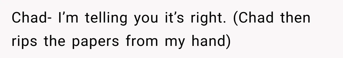 Chad- I’m telling you it’s right. (Chad then rips the papers from my hand)
