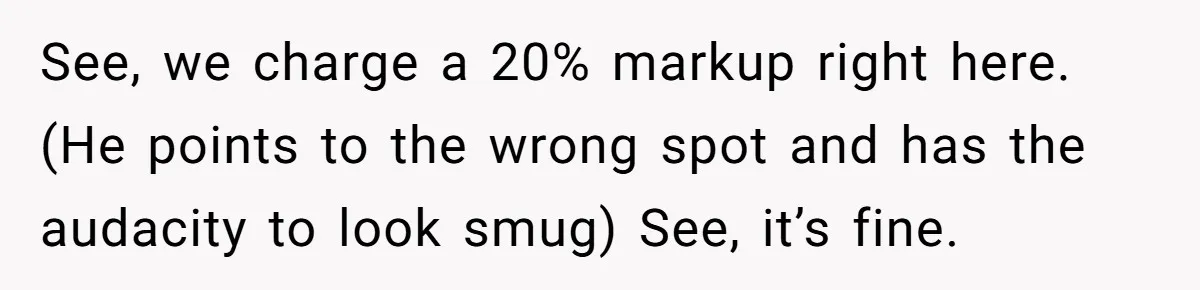 See, we charge a 20% markup right here. (He points to the wrong spot and has the audacity to look smug) See, it’s fine.