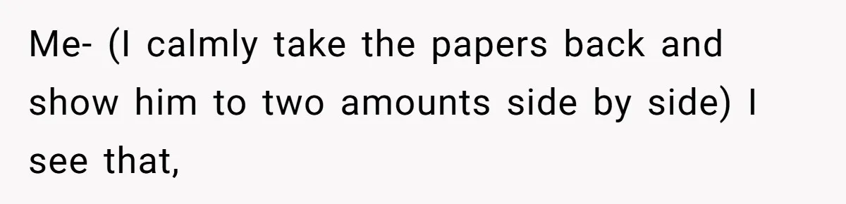 Me- (I calmly take the papers back and show him to two amounts side by side) I see that,
