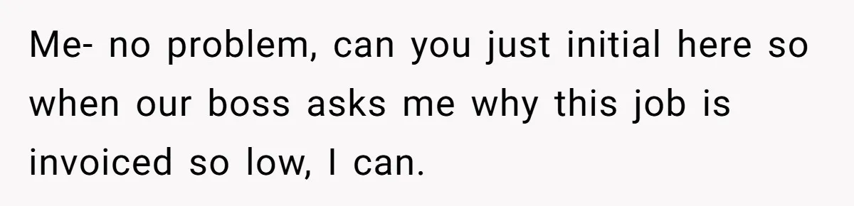 Me- no problem, can you just initial here so when our boss asks me why this job is invoiced so low, I can.