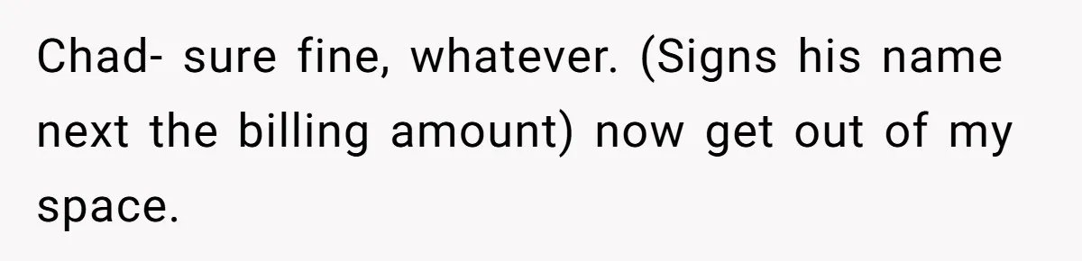 Chad- sure fine, whatever. (Signs his name next the billing amount) now get out of my space.
