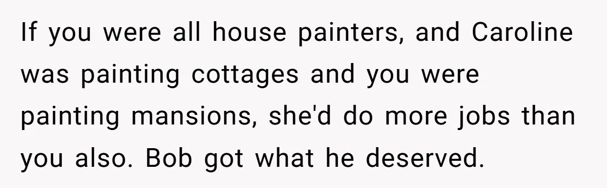 If you were all house painters, and Caroline was painting cottages and you were painting mansions, she'd do more jobs than you also. Bob got what he deserved.