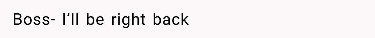 Boss- I’ll be right back