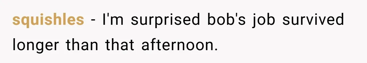 squishles − I'm surprised bob's job survived longer than that afternoon.