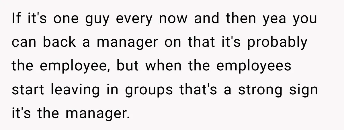 If it's one guy every now and then yea you can back a manager on that it's probably the employee, but when the employees start leaving in groups that's a...