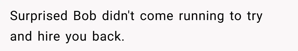 Surprised Bob didn't come running to try and hire you back.