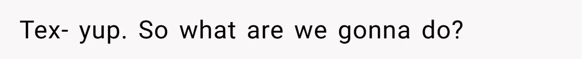 Tex- yup. So what are we gonna do?