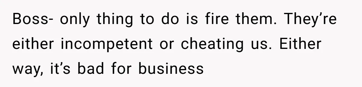 Boss- only thing to do is fire them. They’re either incompetent or cheating us. Either way, it’s bad for business