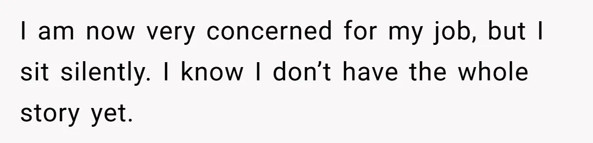 I am now very concerned for my job, but I sit silently. I know I don’t have the whole story yet.