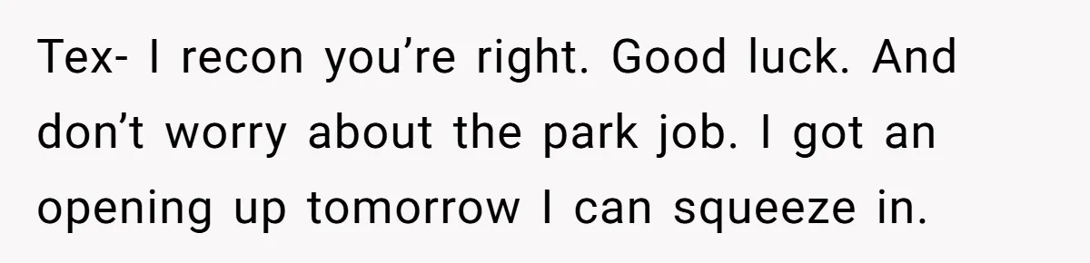 Tex- I recon you’re right. Good luck. And don’t worry about the park job. I got an opening up tomorrow I can squeeze in.