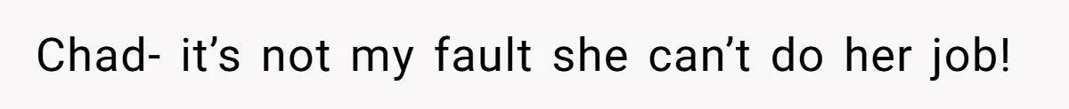Chad- it’s not my fault she can’t do her job!
