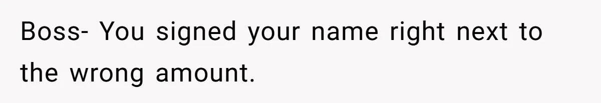 Boss- You signed your name right next to the wrong amount.