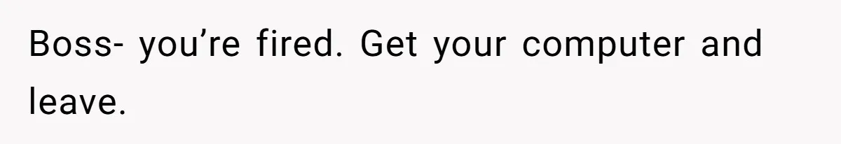 Boss- you’re fired. Get your computer and leave.