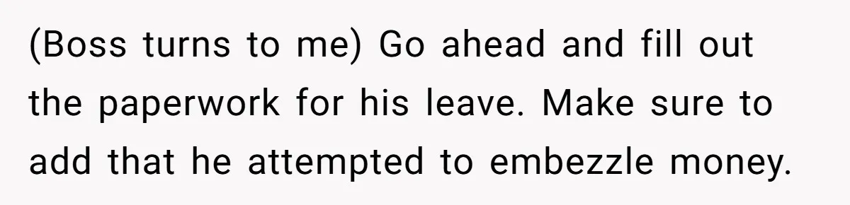 (Boss turns to me) Go ahead and fill out the paperwork for his leave. Make sure to add that he attempted to embezzle money.