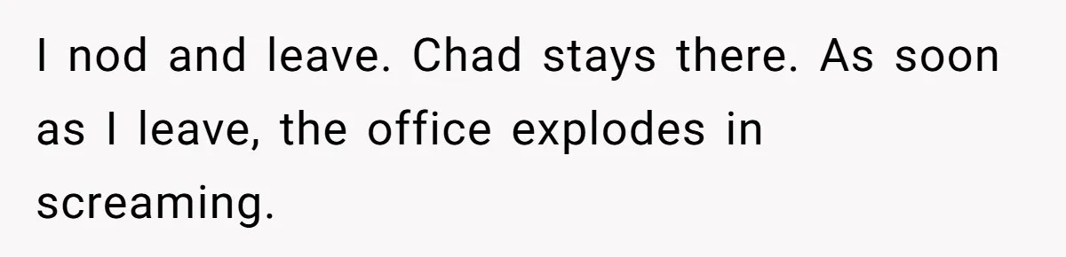 I nod and leave. Chad stays there. As soon as I leave, the office explodes in screaming.
