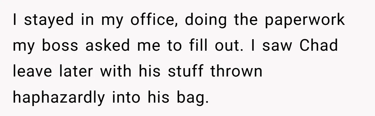 I stayed in my office, doing the paperwork my boss asked me to fill out. I saw Chad leave later with his stuff thrown haphazardly into his bag.