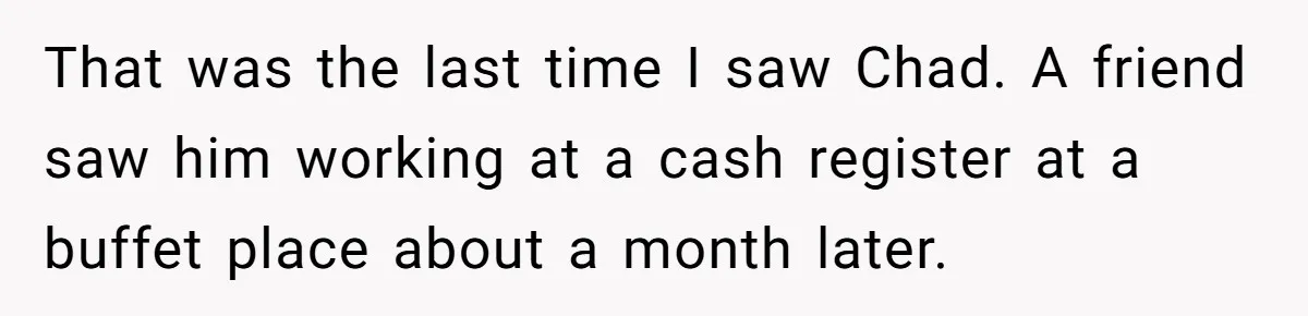 That was the last time I saw Chad. A friend saw him working at a cash register at a buffet place about a month later.