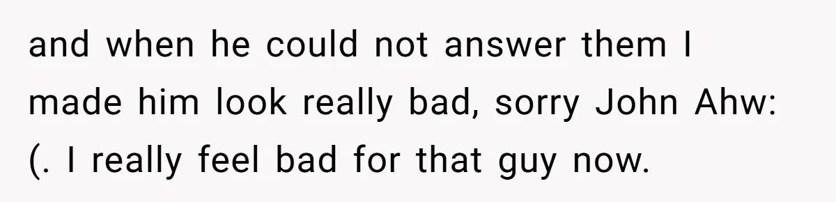 and when he could not answer them I made him look really bad, sorry John Ahw:(. I really feel bad for that guy now.