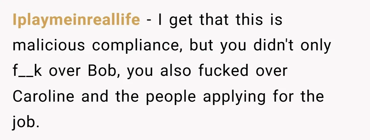 Iplaymeinreallife − I get that this is malicious compliance, but you didn't only f__k over Bob, you also fucked over Caroline and the people applying for the job.