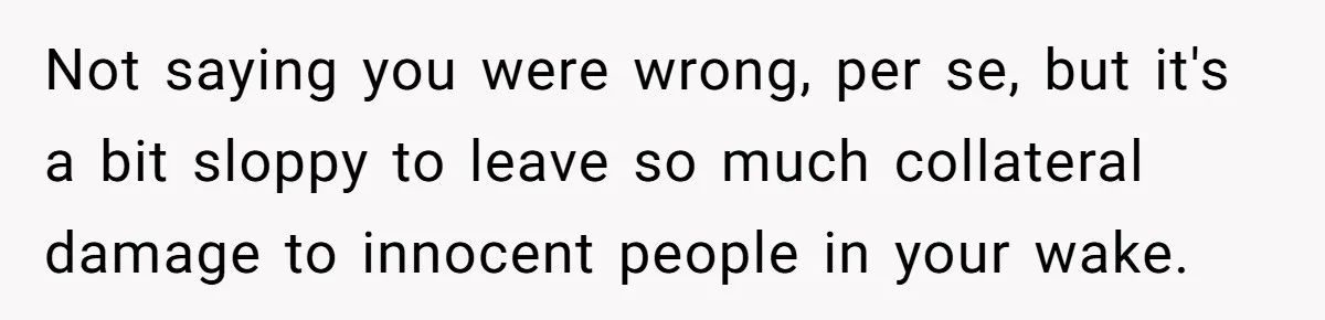 Not saying you were wrong, per se, but it's a bit sloppy to leave so much collateral damage to innocent people in your wake.