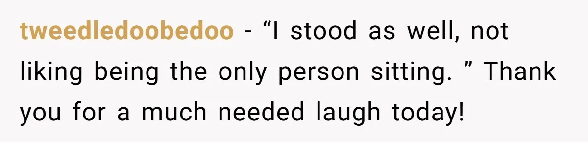 tweedledoobedoo − “I stood as well, not liking being the only person sitting. ” Thank you for a much needed laugh today!