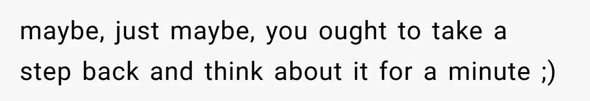maybe, just maybe, you ought to take a step back and think about it for a minute ;)
