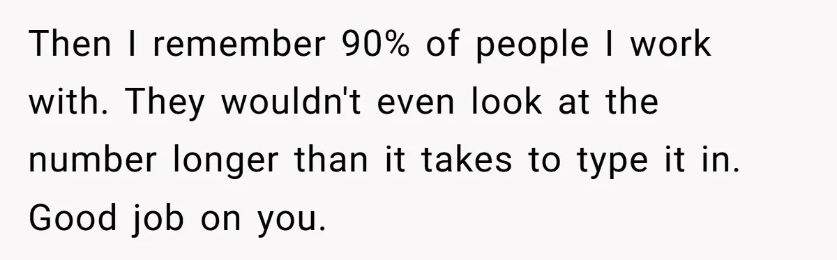 Then I remember 90% of people I work with. They wouldn't even look at the number longer than it takes to type it in. Good job on you.