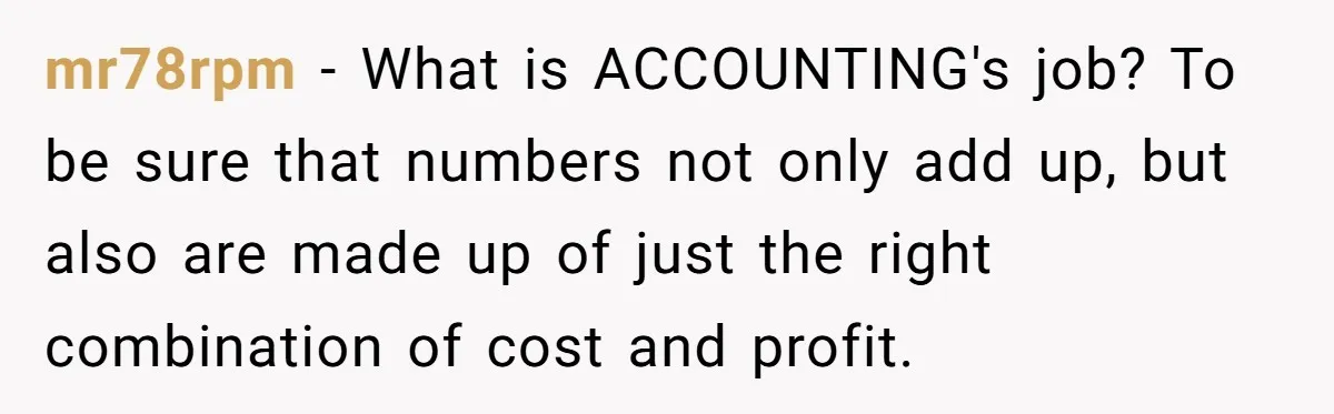 mr78rpm − What is ACCOUNTING's job? To be sure that numbers not only add up, but also are made up of just the right combination of cost and profit.