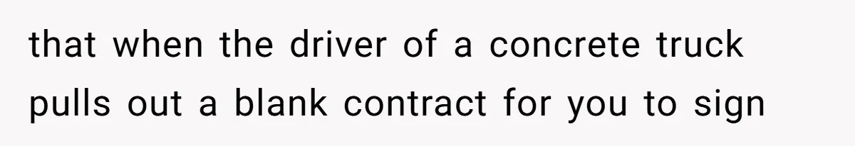 that when the driver of a concrete truck pulls out a blank contract for you to sign