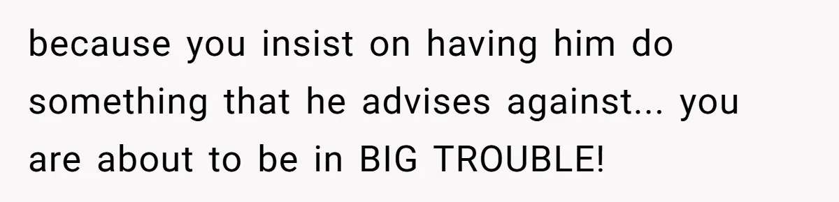 because you insist on having him do something that he advises against... you are about to be in BIG TROUBLE!