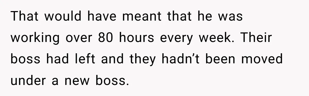 That would have meant that he was working over 80 hours every week. Their boss had left and they hadn’t been moved under a new boss.