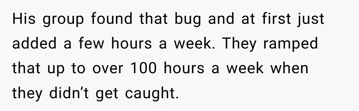 His group found that bug and at first just added a few hours a week. They ramped that up to over 100 hours a week when they didn’t get caught.
