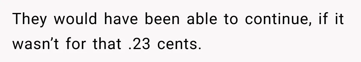 They would have been able to continue, if it wasn’t for that .23 cents.