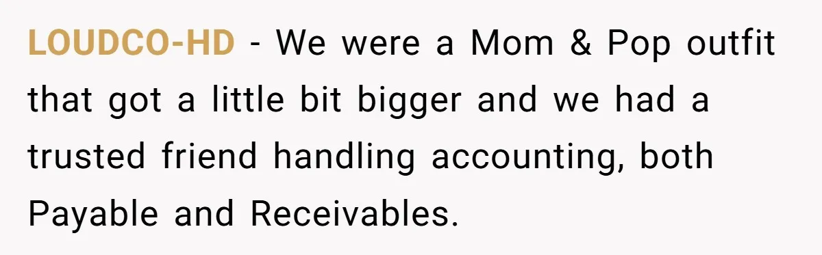 LOUDCO-HD − We were a Mom & Pop outfit that got a little bit bigger and we had a trusted friend handling accounting, both Payable and Receivables.