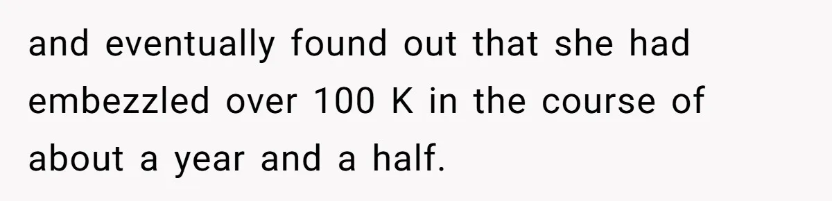 and eventually found out that she had embezzled over 100 K in the course of about a year and a half.