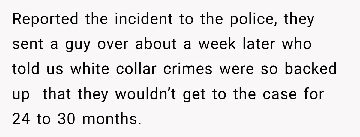 Reported the incident to the police, they sent a guy over about a week later who told us white collar crimes were so backed up that they wouldn’t get to...