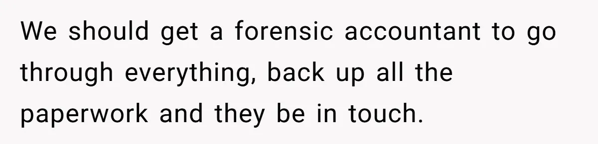 We should get a forensic accountant to go through everything, back up all the paperwork and they be in touch.