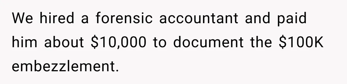We hired a forensic accountant and paid him about $10,000 to document the $100K embezzlement.