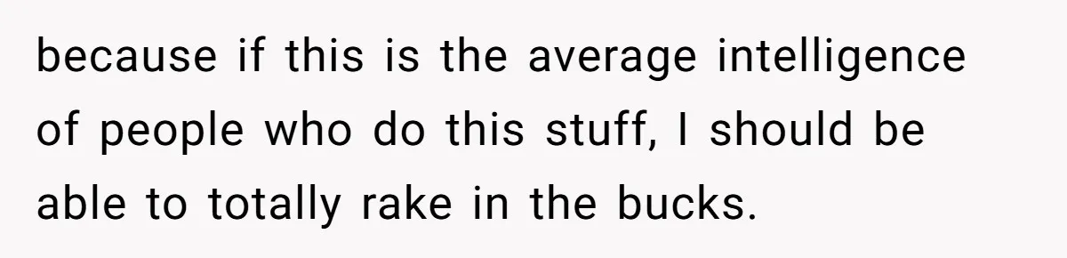 because if this is the average intelligence of people who do this stuff, I should be able to totally rake in the bucks.