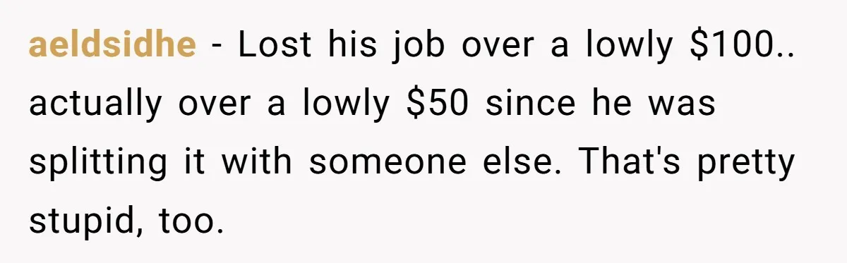 aeldsidhe − Lost his job over a lowly $100.. actually over a lowly $50 since he was splitting it with someone else. That's pretty stupid, too.
